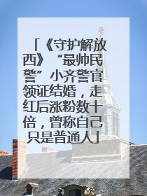 《守护解放西》“最帅民警”小齐警官领证结婚，走红后涨粉数十倍，曾称自己只是普通人