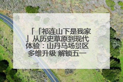 「祁连山下是我家」从历史草原到现代体验：山丹马场景区多维升级 解锁五一文旅新玩法