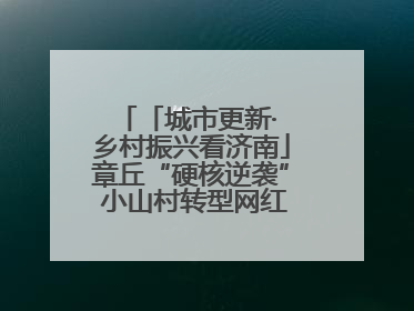 「城市更新· 乡村振兴看济南」章丘“硬核逆袭” 小山村转型网红打卡地