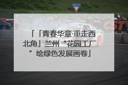 「青春华章·重走西北角」兰州“花园工厂”绘绿色发展画卷