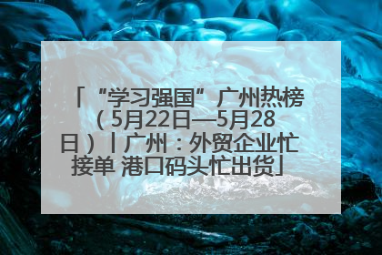 “学习强国”广州热榜（5月22日—5月28日）丨广州：外贸企业忙接单 港口码头忙出货