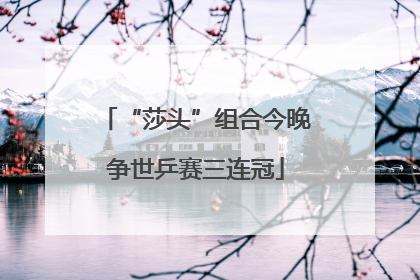“莎头”组合今晚争世乒赛三连冠
