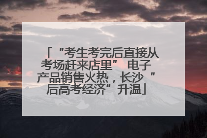 “考生考完后直接从考场赶来店里” 电子产品销售火热，长沙“后高考经济”升温