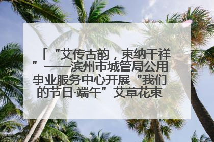 “艾传古韵，束纳千祥”——滨州市城管局公用事业服务中心开展“我们的节日·端午”艾草花束制作主题活动