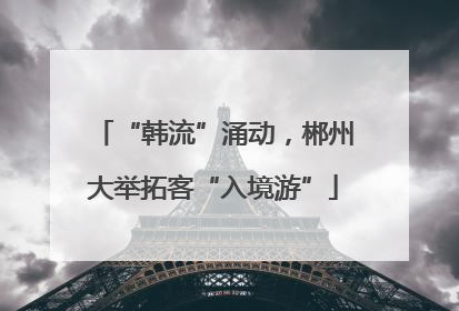 “韩流”涌动，郴州大举拓客“入境游”