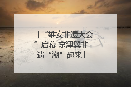 “雄安非遗大会”启幕 京津冀非遗“潮”起来