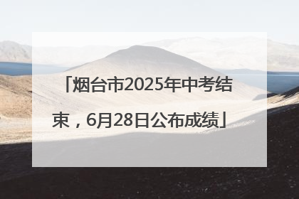 烟台市2025年中考结束，6月28日公布成绩