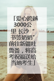 爱心跨越3000公里 长沙“书签奶奶”前往新疆吐鲁番，将高考祝福送给当地考生