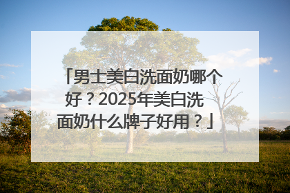 男士美白洗面奶哪个好？2025年美白洗面奶什么牌子好用？