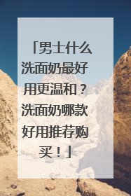 男士什么洗面奶最好用更温和？洗面奶哪款好用推荐购买！