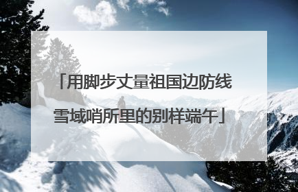 用脚步丈量祖国边防线 雪域哨所里的别样端午
