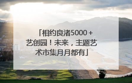 相约良渚5000＋艺创园！未来，主题艺术市集月月都有