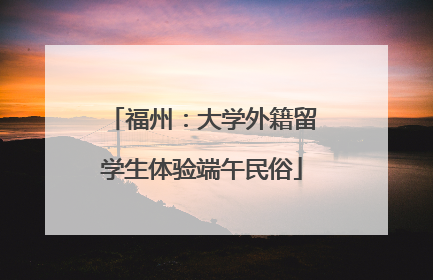 福州：大学外籍留学生体验端午民俗