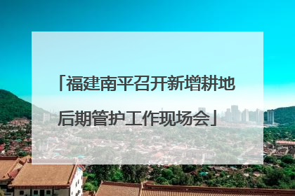 福建南平召开新增耕地后期管护工作现场会