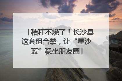 秸秆不烧了！长沙县这套组合拳，让“星沙蓝”稳坐朋友圈