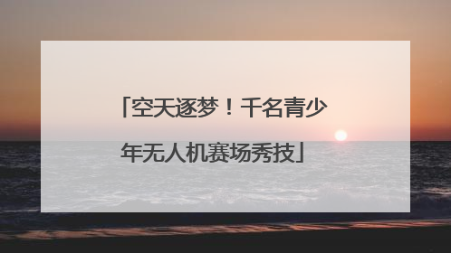 空天逐梦！千名青少年无人机赛场秀技