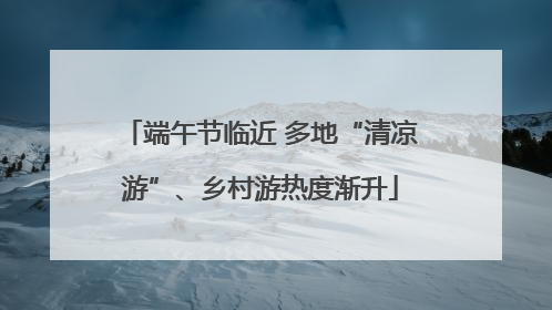 端午节临近 多地“清凉游”、乡村游热度渐升