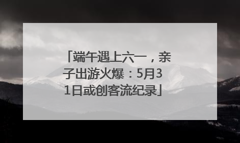 端午遇上六一，亲子出游火爆：5月31日或创客流纪录