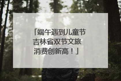 端午遇到儿童节 吉林省双节文旅消费创新高！