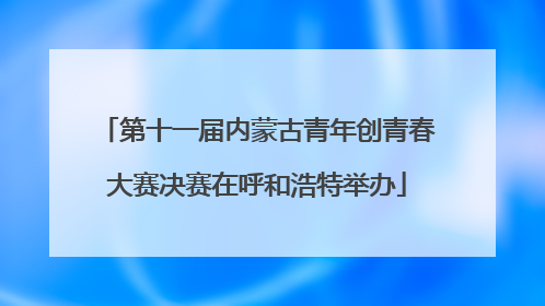 第十一届内蒙古青年创青春大赛决赛在呼和浩特举办