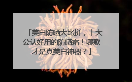 美白防晒大比拼，十大公认好用的防晒霜！哪款才是真美白神器？