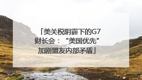 美关税阴霾下的G7财长会：“美国优先”加剧盟友内部矛盾