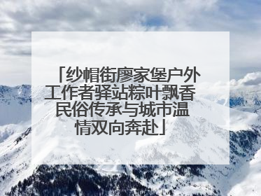 纱帽街廖家堡户外工作者驿站粽叶飘香 民俗传承与城市温情双向奔赴