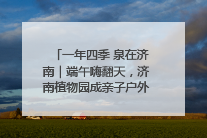 一年四季 泉在济南｜端午嗨翻天，济南植物园成亲子户外热门打卡地