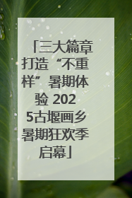 三大篇章打造“不重样”暑期体验 2025古堰画乡暑期狂欢季启幕
