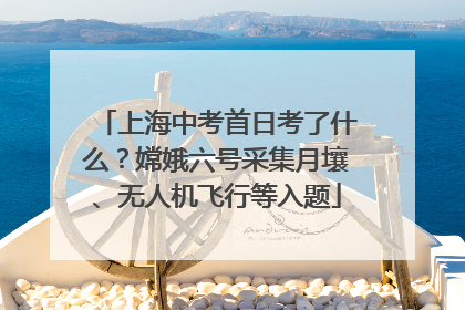 上海中考首日考了什么？嫦娥六号采集月壤、无人机飞行等入题