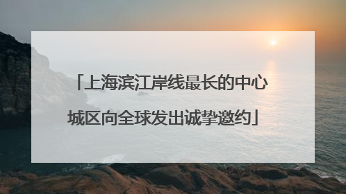 上海滨江岸线最长的中心城区向全球发出诚挚邀约