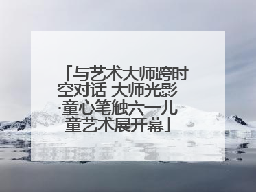 与艺术大师跨时空对话 大师光影·童心笔触六一儿童艺术展开幕