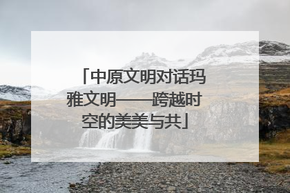 中原文明对话玛雅文明——跨越时空的美美与共