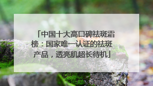 中国十大高口碑祛斑霜榜：国家唯一认证的祛斑产品，透亮肌超长待机
