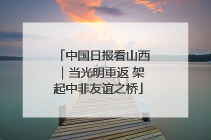 中国日报看山西｜当光明重返 架起中非友谊之桥