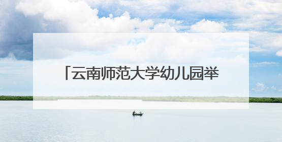 云南师范大学幼儿园举办“童眼览芳华·家韵启童心”六一文艺汇演