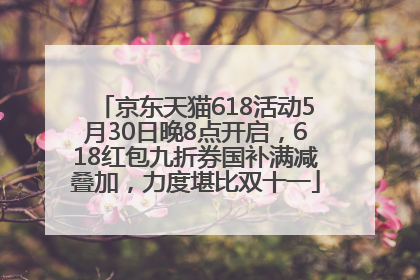 京东天猫618活动5月30日晚8点开启，618红包九折券国补满减叠加，力度堪比双十一