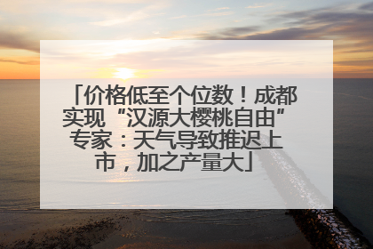 价格低至个位数！成都实现“汉源大樱桃自由” 专家：天气导致推迟上市，加之产量大