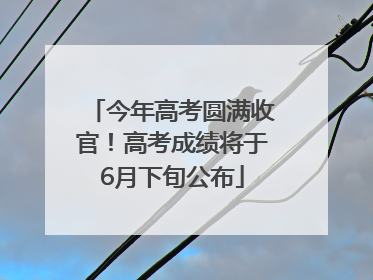 今年高考圆满收官！高考成绩将于6月下旬公布