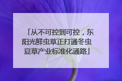 从不可控到可控，东阳光鲜虫草正打通冬虫夏草产业标准化通路