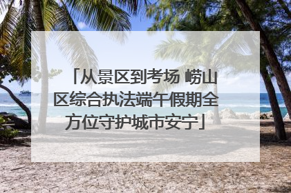 从景区到考场 崂山区综合执法端午假期全方位守护城市安宁