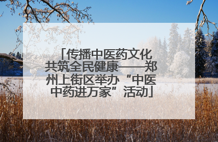 传播中医药文化 共筑全民健康——郑州上街区举办“中医中药进万家”活动