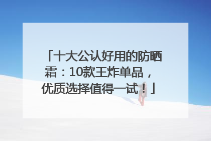 十大公认好用的防晒霜：10款王炸单品，优质选择值得一试！