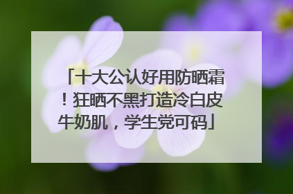 十大公认好用防晒霜！狂晒不黑打造冷白皮牛奶肌，学生党可码