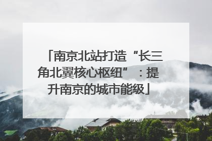 南京北站打造“长三角北翼核心枢纽”：提升南京的城市能级