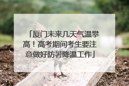 厦门未来几天气温攀高！高考期间考生要注意做好防暑降温工作