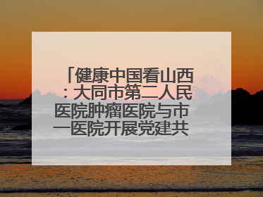 健康中国看山西：大同市第二人民医院肿瘤医院与市一医院开展党建共建活动
