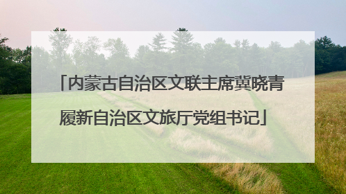 内蒙古自治区文联主席冀晓青履新自治区文旅厅党组书记