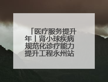 医疗服务提升年丨肾小球疾病规范化诊疗能力提升工程永州站活动举行