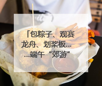 包粽子、观赛龙舟、划桨板……端午“郊游”去，尽享初夏风光｜端午氛围最浓时①